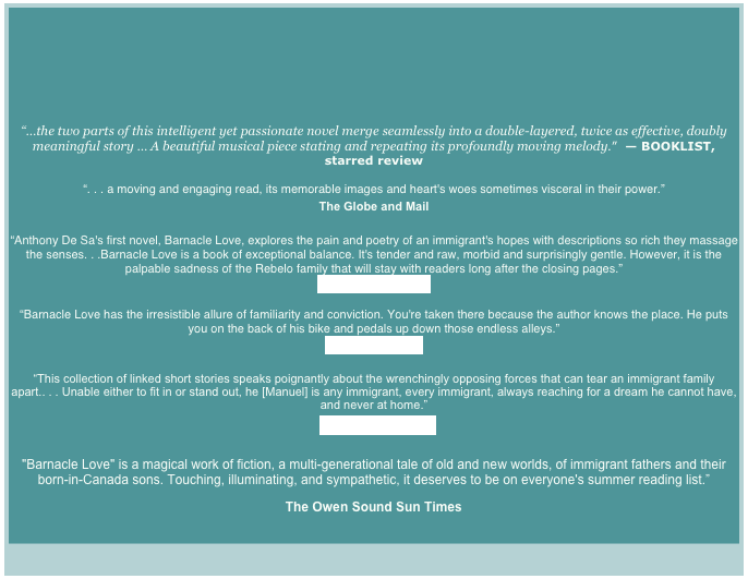 





“…the two parts of this intelligent yet passionate novel merge seamlessly into a double-layered, twice as effective, doubly meaningful story … A beautiful musical piece stating and repeating its profoundly moving melody.”  — BOOKLIST, starred review

“. . . a moving and engaging read, its memorable images and heart's woes sometimes visceral in their power.”
The Globe and Mail

“Anthony De Sa's first novel, Barnacle Love, explores the pain and poetry of an immigrant's hopes with descriptions so rich they massage the senses. . .Barnacle Love is a book of exceptional balance. It's tender and raw, morbid and surprisingly gentle. However, it is the palpable sadness of the Rebelo family that will stay with readers long after the closing pages.”
The Vancouver Sun

“Barnacle Love has the irresistible allure of familiarity and conviction. You're taken there because the author knows the place. He puts you on the back of his bike and pedals up down those endless alleys.”
The Toronto Star

“This collection of linked short stories speaks poignantly about the wrenchingly opposing forces that can tear an immigrant family apart.. . . Unable either to fit in or stand out, he [Manuel] is any immigrant, every immigrant, always reaching for a dream he cannot have, and never at home.”
The Ottawa Citizen

"Barnacle Love" is a magical work of fiction, a multi-generational tale of old and new worlds, of immigrant fathers and their born-in-Canada sons. Touching, illuminating, and sympathetic, it deserves to be on everyone's summer reading list.”
The Owen Sound Sun Times
